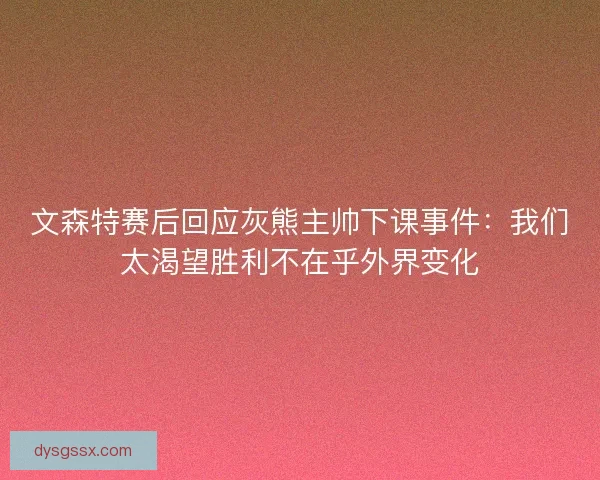 文森特赛后回应灰熊主帅下课事件：我们太渴望胜利不在乎外界变化