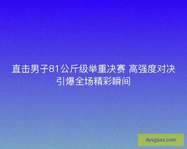 直击男子81公斤级举重决赛 高强度对决引爆全场精彩瞬间
